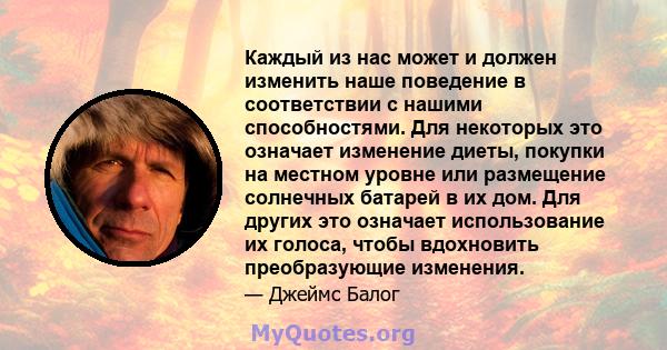 Каждый из нас может и должен изменить наше поведение в соответствии с нашими способностями. Для некоторых это означает изменение диеты, покупки на местном уровне или размещение солнечных батарей в их дом. Для других это 