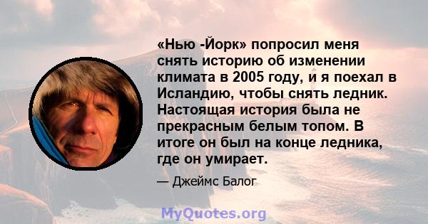 «Нью -Йорк» попросил меня снять историю об изменении климата в 2005 году, и я поехал в Исландию, чтобы снять ледник. Настоящая история была не прекрасным белым топом. В итоге он был на конце ледника, где он умирает.