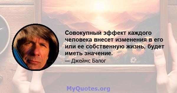 Совокупный эффект каждого человека внесет изменения в его или ее собственную жизнь, будет иметь значение.