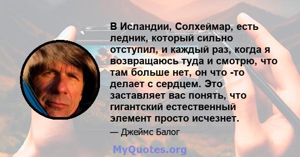 В Исландии, Солхеймар, есть ледник, который сильно отступил, и каждый раз, когда я возвращаюсь туда и смотрю, что там больше нет, он что -то делает с сердцем. Это заставляет вас понять, что гигантский естественный