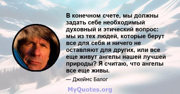 В конечном счете, мы должны задать себе необходимый духовный и этический вопрос: мы из тех людей, которые берут все для себя и ничего не оставляют для других, или все еще живут ангелы нашей лучшей природы? Я считаю, что 