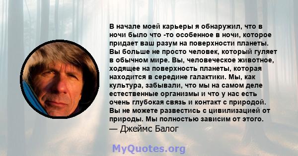 В начале моей карьеры я обнаружил, что в ночи было что -то особенное в ночи, которое придает ваш разум на поверхности планеты. Вы больше не просто человек, который гуляет в обычном мире. Вы, человеческое животное,