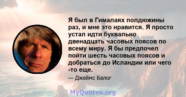 Я был в Гималаях полдюжины раз, и мне это нравится. Я просто устал идти буквально двенадцать часовых поясов по всему миру. Я бы предпочел пойти шесть часовых поясов и добраться до Исландии или чего -то еще.