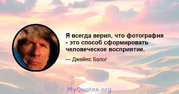 Я всегда верил, что фотография - это способ сформировать человеческое восприятие.