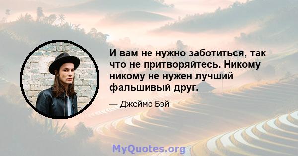 И вам не нужно заботиться, так что не притворяйтесь. Никому никому не нужен лучший фальшивый друг.