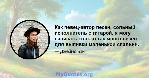 Как певец-автор песен, сольный исполнитель с гитарой, я могу написать только так много песен для выпивки маленькой спальни.