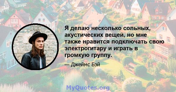 Я делаю несколько сольных, акустических вещей, но мне также нравится подключать свою электрогитару и играть в громкую группу.