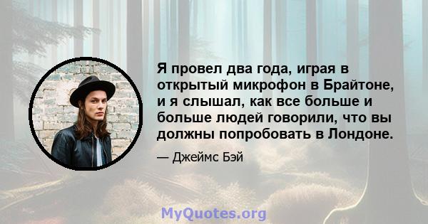 Я провел два года, играя в открытый микрофон в Брайтоне, и я слышал, как все больше и больше людей говорили, что вы должны попробовать в Лондоне.