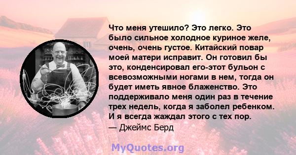 Что меня утешило? Это легко. Это было сильное холодное куриное желе, очень, очень густое. Китайский повар моей матери исправит. Он готовил бы это, конденсировал его-этот бульон с всевозможными ногами в нем, тогда он