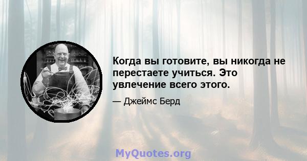 Когда вы готовите, вы никогда не перестаете учиться. Это увлечение всего этого.