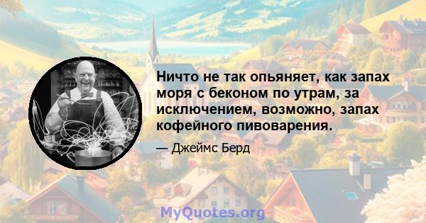 Ничто не так опьяняет, как запах моря с беконом по утрам, за исключением, возможно, запах кофейного пивоварения.