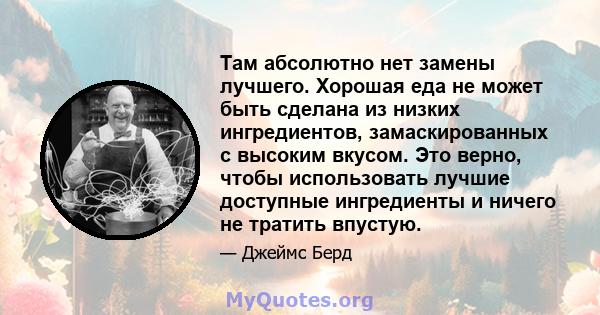 Там абсолютно нет замены лучшего. Хорошая еда не может быть сделана из низких ингредиентов, замаскированных с высоким вкусом. Это верно, чтобы использовать лучшие доступные ингредиенты и ничего не тратить впустую.