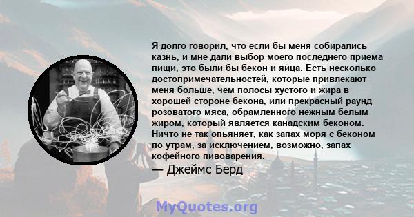 Я долго говорил, что если бы меня собирались казнь, и мне дали выбор моего последнего приема пищи, это были бы бекон и яйца. Есть несколько достопримечательностей, которые привлекают меня больше, чем полосы хустого и