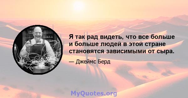 Я так рад видеть, что все больше и больше людей в этой стране становятся зависимыми от сыра.