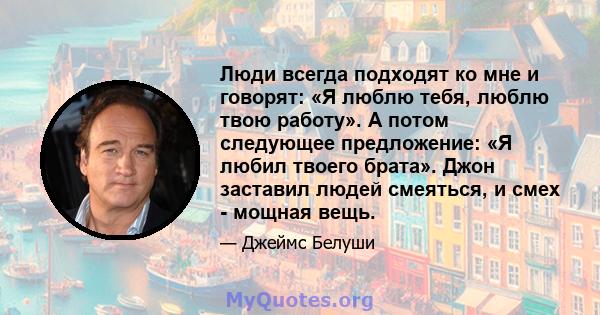 Люди всегда подходят ко мне и говорят: «Я люблю тебя, люблю твою работу». А потом следующее предложение: «Я любил твоего брата». Джон заставил людей смеяться, и смех - мощная вещь.