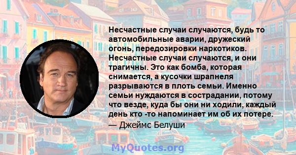 Несчастные случаи случаются, будь то автомобильные аварии, дружеский огонь, передозировки наркотиков. Несчастные случаи случаются, и они трагичны. Это как бомба, которая снимается, а кусочки шрапнеля разрываются в плоть 