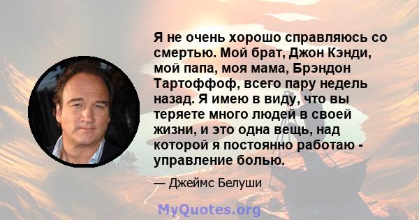 Я не очень хорошо справляюсь со смертью. Мой брат, Джон Кэнди, мой папа, моя мама, Брэндон Тартоффоф, всего пару недель назад. Я имею в виду, что вы теряете много людей в своей жизни, и это одна вещь, над которой я