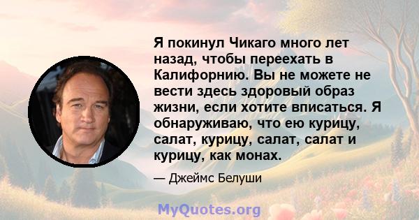 Я покинул Чикаго много лет назад, чтобы переехать в Калифорнию. Вы не можете не вести здесь здоровый образ жизни, если хотите вписаться. Я обнаруживаю, что ею курицу, салат, курицу, салат, салат и курицу, как монах.