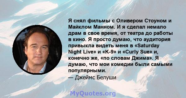 Я снял фильмы с Оливером Стоуном и Майклом Манном. И я сделал немало драм в свое время, от театра до работы в кино. Я просто думаю, что аудитория привыкла видеть меня в «Saturday Night Live» и «K-9» и «Curly Sue» и,