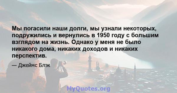 Мы погасили наши долги, мы узнали некоторых, подружились и вернулись в 1950 году с большим взглядом на жизнь. Однако у меня не было никакого дома, никаких доходов и никаких перспектив.