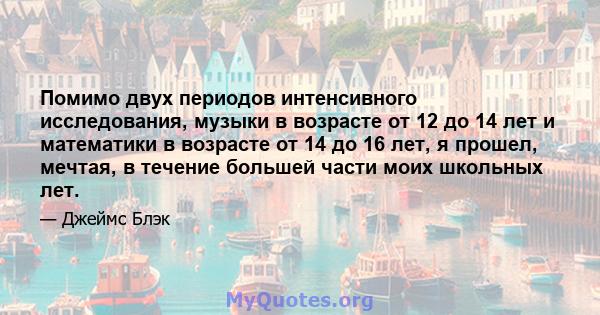 Помимо двух периодов интенсивного исследования, музыки в возрасте от 12 до 14 лет и математики в возрасте от 14 до 16 лет, я прошел, мечтая, в течение большей части моих школьных лет.