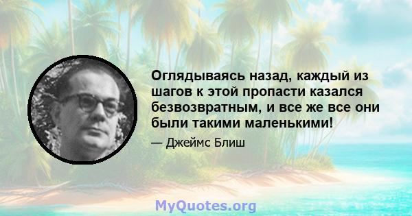 Оглядываясь назад, каждый из шагов к этой пропасти казался безвозвратным, и все же все они были такими маленькими!