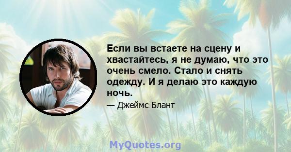 Если вы встаете на сцену и хвастайтесь, я не думаю, что это очень смело. Стало и снять одежду. И я делаю это каждую ночь.