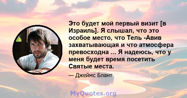 Это будет мой первый визит [в Израиль]. Я слышал, что это особое место, что Тель -Авив захватывающая и что атмосфера превосходна ... Я надеюсь, что у меня будет время посетить Святые места.