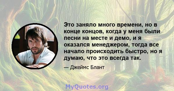 Это заняло много времени, но в конце концов, когда у меня были песни на месте и демо, и я оказался менеджером, тогда все начало происходить быстро, но я думаю, что это всегда так.