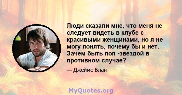 Люди сказали мне, что меня не следует видеть в клубе с красивыми женщинами, но я не могу понять, почему бы и нет. Зачем быть поп -звездой в противном случае?