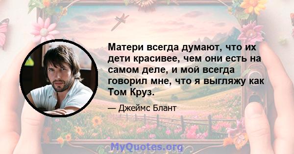 Матери всегда думают, что их дети красивее, чем они есть на самом деле, и мой всегда говорил мне, что я выгляжу как Том Круз.