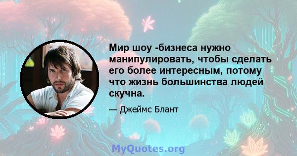 Мир шоу -бизнеса нужно манипулировать, чтобы сделать его более интересным, потому что жизнь большинства людей скучна.