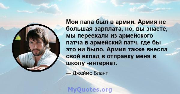 Мой папа был в армии. Армия не большая зарплата, но, вы знаете, мы переехали из армейского патча в армейский патч, где бы это ни было. Армия также внесла свой вклад в отправку меня в школу -интернат.