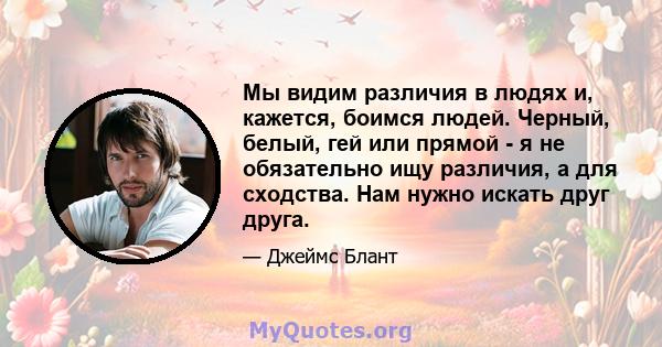 Мы видим различия в людях и, кажется, боимся людей. Черный, белый, гей или прямой - я не обязательно ищу различия, а для сходства. Нам нужно искать друг друга.