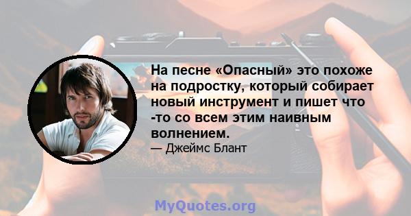 На песне «Опасный» это похоже на подростку, который собирает новый инструмент и пишет что -то со всем этим наивным волнением.