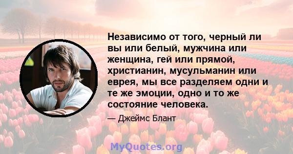 Независимо от того, черный ли вы или белый, мужчина или женщина, гей или прямой, христианин, мусульманин или еврея, мы все разделяем одни и те же эмоции, одно и то же состояние человека.