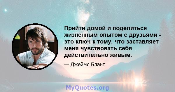 Прийти домой и поделиться жизненным опытом с друзьями - это ключ к тому, что заставляет меня чувствовать себя действительно живым.