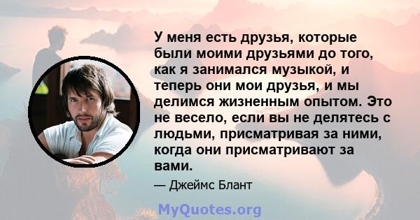 У меня есть друзья, которые были моими друзьями до того, как я занимался музыкой, и теперь они мои друзья, и мы делимся жизненным опытом. Это не весело, если вы не делятесь с людьми, присматривая за ними, когда они