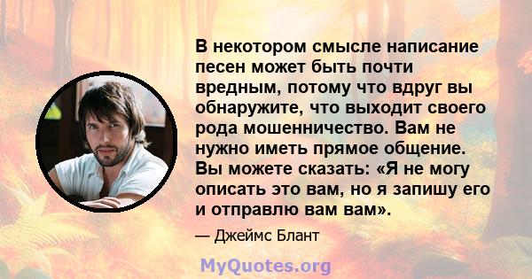 В некотором смысле написание песен может быть почти вредным, потому что вдруг вы обнаружите, что выходит своего рода мошенничество. Вам не нужно иметь прямое общение. Вы можете сказать: «Я не могу описать это вам, но я