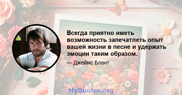 Всегда приятно иметь возможность запечатлеть опыт вашей жизни в песне и удержать эмоции таким образом.