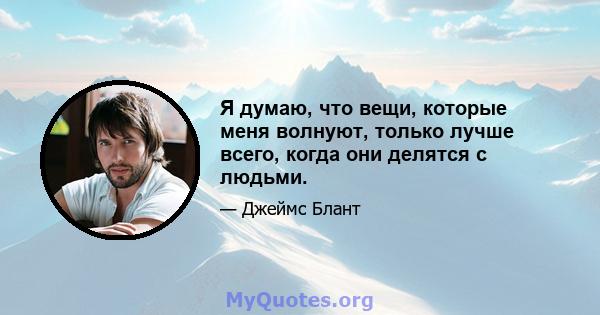 Я думаю, что вещи, которые меня волнуют, только лучше всего, когда они делятся с людьми.