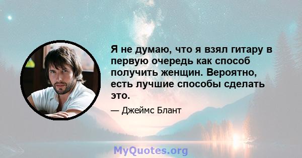 Я не думаю, что я взял гитару в первую очередь как способ получить женщин. Вероятно, есть лучшие способы сделать это.