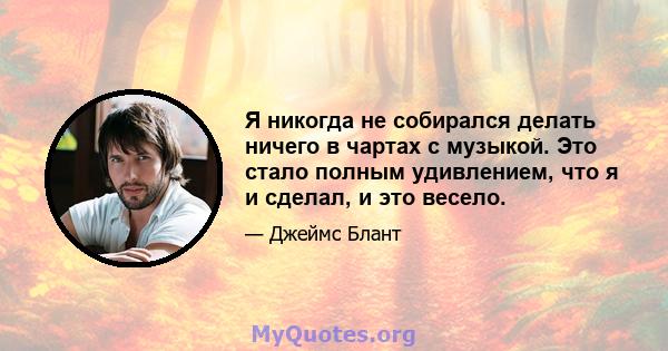 Я никогда не собирался делать ничего в чартах с музыкой. Это стало полным удивлением, что я и сделал, и это весело.