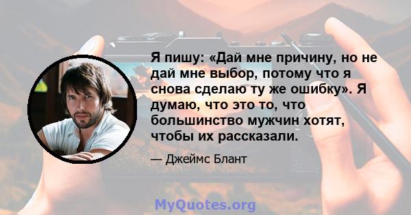 Я пишу: «Дай мне причину, но не дай мне выбор, потому что я снова сделаю ту же ошибку». Я думаю, что это то, что большинство мужчин хотят, чтобы их рассказали.