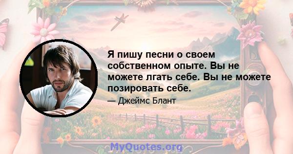 Я пишу песни о своем собственном опыте. Вы не можете лгать себе. Вы не можете позировать себе.