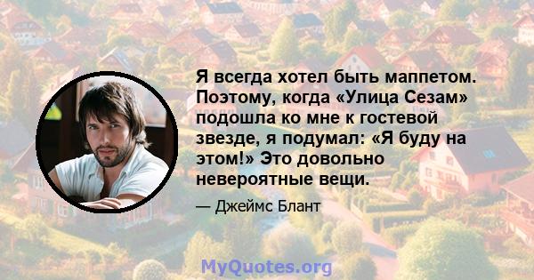 Я всегда хотел быть маппетом. Поэтому, когда «Улица Сезам» подошла ко мне к гостевой звезде, я подумал: «Я буду на этом!» Это довольно невероятные вещи.