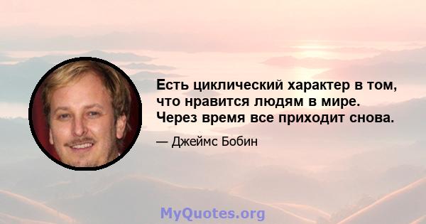 Есть циклический характер в том, что нравится людям в мире. Через время все приходит снова.