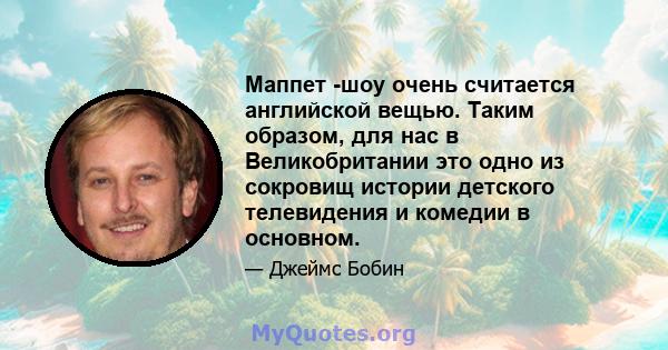 Маппет -шоу очень считается английской вещью. Таким образом, для нас в Великобритании это одно из сокровищ истории детского телевидения и комедии в основном.