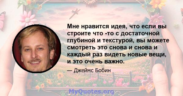 Мне нравится идея, что если вы строите что -то с достаточной глубиной и текстурой, вы можете смотреть это снова и снова и каждый раз видеть новые вещи, и это очень важно.