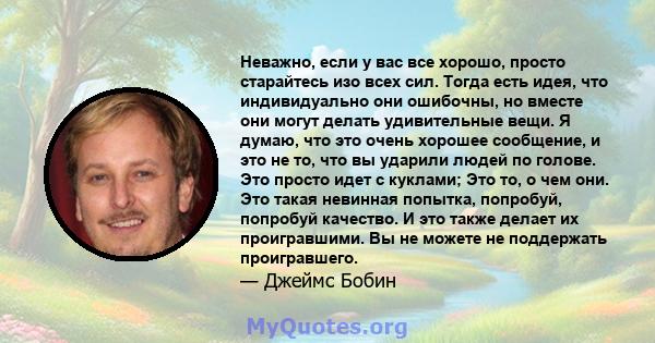 Неважно, если у вас все хорошо, просто старайтесь изо всех сил. Тогда есть идея, что индивидуально они ошибочны, но вместе они могут делать удивительные вещи. Я думаю, что это очень хорошее сообщение, и это не то, что